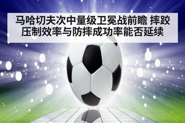 马哈切夫次中量级卫冕战前瞻 摔跤压制效率与防摔成功率能否延续