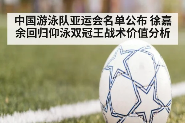 中国游泳队亚运会名单公布 徐嘉余回归仰泳双冠王战术价值分析