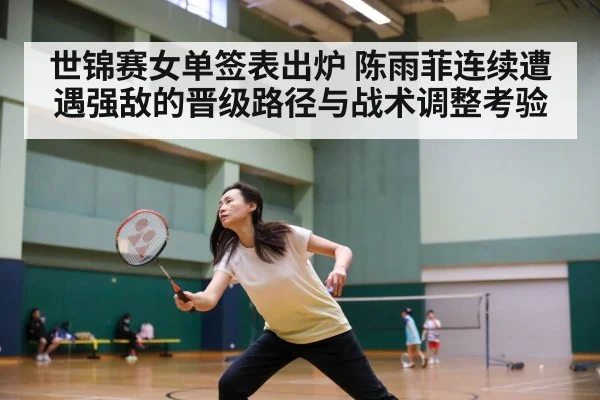 世锦赛女单签表出炉 陈雨菲连续遭遇强敌的晋级路径与战术调整考验